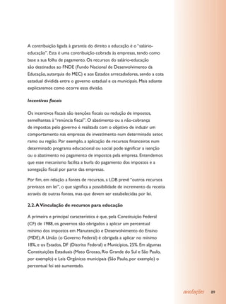 A contribuição ligada à garantia do direito a educação é o “salário-
educação”. Esta é uma contribuição cobrada às empresas, tendo como
base a sua folha de pagamento. Os recursos do salário-educação
são destinados ao FNDE (Fundo Nacional de Desenvolvimento da
Educação, autarquia do MEC) e aos Estados arrecadadores, sendo a cota
estadual dividida entre o governo estadual e os municipais. Mais adiante
explicaremos como ocorre essa divisão.

Incentivos fiscais

Os incentivos fiscais são isenções fiscais ou redução de impostos,
semelhantes à “renúncia fiscal”. O abatimento ou a não-cobrança
de impostos pelo governo é realizada com o objetivo de induzir um
comportamento nas empresas de investimento num determinado setor,
ramo ou região. Por exemplo, a aplicação de recursos financeiros num
determinado programa educacional ou social pode significar a isenção
ou o abatimento no pagamento de impostos pela empresa. Entendemos
que esse mecanismo facilita a burla do pagamento dos impostos e a
sonegação fiscal por parte das empresas.

Por fim, em relação a fontes de recursos, a LDB prevê “outros recursos
previstos em lei”, o que significa a possibilidade de incremento da receita
através de outras fontes, mas que devem ser estabelecidas por lei.

2.2. A Vinculação de recursos para educação

A primeira e principal característica é que, pela Constituição Federal
(CF) de 1988, os governos são obrigados a aplicar um percentual
mínimo dos impostos em Manutenção e Desenvolvimento do Ensino
(MDE). A União (o Governo Federal) é obrigada a aplicar no mínimo
18%, e os Estados, DF (Distrito Federal) e Municípios, 25%. Em algumas
Constituições Estaduais (Mato Grosso, Rio Grande do Sul e São Paulo,
por exemplo) e Leis Orgânicas municipais (São Paulo, por exemplo) o
percentual foi até aumentado.




                                                                              anotações   89
 