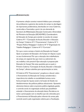 Apresentação


A presente coleção constitui material didático para orientação
dos professores e gestores das escolas do campo na abordagem
de importantes problemáticas, distribuídas em cinco Cadernos,
construídos e financiados a partir de uma demanda da
Secretaria de Alfabetização, Educação Continuada e Diversidade
do Ministério da Educação (SECAD/MEC), Coordenadoria
de Educação do Campo, para atender às escolas do campo:
Caderno Nº 1 “Concepção de Escola, Educador e Educação
do Campo”; Caderno Nº 2 “Financiamento”; Caderno Nº 3
“Projeto Político Pedagógico”; Caderno Nº 4 “Organização do
Trabalho Pedagógico”; Caderno Nº 5 “Currículo”.

Por que e como começa a história da Educação do Campo?
Quais os projetos de Educação e de Campo em disputa e quais
os seus fundamentos? Por que a educação dos trabalhadores
do campo, em especial dos que vivem ou sobrevivem do
seu trabalho, é tão precária? Que educação é proposta pela
Educação do Campo? São estas questões para as quais o
Primeiro Caderno, “Concepção de Escola, Educador e Educação
do Campo”, oferece subsídios para aproximações ao tema.

O Caderno Nº2, “Financiamento”, propõe-se a discutir sobre
o financiamento da Educação do Campo, considerando a
importância do trabalho na sociabilidade humana como
fonte principal da riqueza social e da função do Estado nos
desdobramentos das políticas públicas educacionais. Apresenta
elementos básicos sobre orçamento público, legislação, gestão
e controle social, via organização sindical, que possibilitam
entender o financiamento da educação básica. Percebe-se no
texto a preocupação com os desafios que são colocados para
o Financiamento da Educação pelos tribunais de contas, pelo
controle social e pela organização coletiva para a fiscalização.



                                                                   anotações   9
 