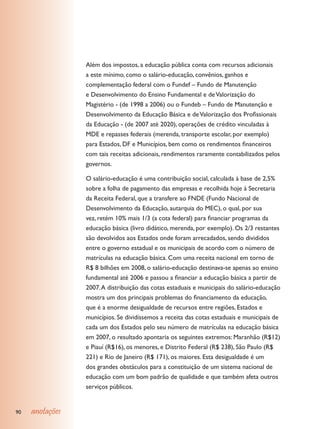 Além dos impostos, a educação pública conta com recursos adicionais
                 a este mínimo, como o salário-educação, convênios, ganhos e
                 complementação federal com o Fundef – Fundo de Manutenção
                 e Desenvolvimento do Ensino Fundamental e de Valorização do
                 Magistério - (de 1998 a 2006) ou o Fundeb – Fundo de Manutenção e
                 Desenvolvimento da Educação Básica e de Valorização dos Profissionais
                 da Educação - (de 2007 até 2020), operações de crédito vinculadas à
                 MDE e repasses federais (merenda, transporte escolar, por exemplo)
                 para Estados, DF e Municípios, bem como os rendimentos financeiros
                 com tais receitas adicionais, rendimentos raramente contabilizados pelos
                 governos.

                 O salário-educação é uma contribuição social, calculada à base de 2,5%
                 sobre a folha de pagamento das empresas e recolhida hoje à Secretaria
                 da Receita Federal, que a transfere ao FNDE (Fundo Nacional de
                 Desenvolvimento da Educação, autarquia do MEC), o qual, por sua
                 vez, retém 10% mais 1/3 (a cota federal) para financiar programas da
                 educação básica (livro didático, merenda, por exemplo). Os 2/3 restantes
                 são devolvidos aos Estados onde foram arrecadados, sendo divididos
                 entre o governo estadual e os municipais de acordo com o número de
                 matrículas na educação básica. Com uma receita nacional em torno de
                 R$ 8 bilhões em 2008, o salário-educação destinava-se apenas ao ensino
                 fundamental até 2006 e passou a financiar a educação básica a partir de
                 2007. A distribuição das cotas estaduais e municipais do salário-educação
                 mostra um dos principais problemas do financiamento da educação,
                 que é a enorme desigualdade de recursos entre regiões, Estados e
                 municípios. Se dividíssemos a receita das cotas estaduais e municipais de
                 cada um dos Estados pelo seu número de matrículas na educação básica
                 em 2007, o resultado apontaria os seguintes extremos: Maranhão (R$12)
                 e Piauí (R$16), os menores, e Distrito Federal (R$ 238), São Paulo (R$
                 221) e Rio de Janeiro (R$ 171), os maiores. Esta desigualdade é um
                 dos grandes obstáculos para a constituição de um sistema nacional de
                 educação com um bom padrão de qualidade e que também afeta outros
                 serviços públicos.


90   anotações
 