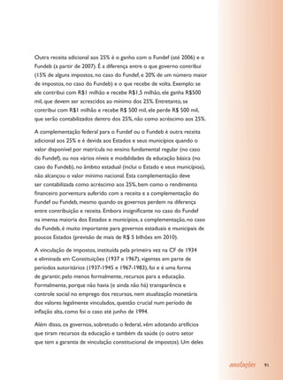 Outra receita adicional aos 25% é o ganho com o Fundef (até 2006) e o
Fundeb (a partir de 2007). É a diferença entre o que governo contribui
(15% de alguns impostos, no caso do Fundef, e 20% de um número maior
de impostos, no caso do Fundeb) e o que recebe de volta. Exemplo: se
ele contribui com R$1 milhão e recebe R$1,5 milhão, ele ganha R$500
mil, que devem ser acrescidos ao mínimo dos 25%. Entretanto, se
contribui com R$1 milhão e recebe R$ 500 mil, ele perde R$ 500 mil,
que serão contabilizados dentro dos 25%, não como acréscimo aos 25%.

A complementação federal para o Fundef ou o Fundeb é outra receita
adicional aos 25% e é devida aos Estados e seus municípios quando o
valor disponível por matrícula no ensino fundamental regular (no caso
do Fundef), ou nos vários níveis e modalidades da educação básica (no
caso do Fundeb), no âmbito estadual (inclui o Estado e seus municípios),
não alcançou o valor mínimo nacional. Esta complementação deve
ser contabilizada como acréscimo aos 25%, bem como o rendimento
financeiro porventura auferido com a receita e a complementação do
Fundef ou Fundeb, mesmo quando os governos perdem na diferença
entre contribuição e receita. Embora insignificante no caso do Fundef
na imensa maioria dos Estados e municípios, a complementação, no caso
do Fundeb, é muito importante para governos estaduais e municipais de
poucos Estados (previsão de mais de R$ 5 bilhões em 2010).

A vinculação de impostos, instituída pela primeira vez na CF de 1934
e eliminada em Constituições (1937 e 1967), vigentes em parte de
períodos autoritários (1937-1945 e 1967-1983), foi e é uma forma
de garantir, pelo menos formalmente, recursos para a educação.
Formalmente, porque não havia (e ainda não há) transparência e
controle social no emprego dos recursos, nem atualização monetária
dos valores legalmente vinculados, questão crucial num período de
inflação alta, como foi o caso até junho de 1994.

Além disso, os governos, sobretudo o federal, vêm adotando artifícios
que tiram recursos da educação e também da saúde (o outro setor
que tem a garantia de vinculação constitucional de impostos). Um deles


                                                                           anotações   91
 
