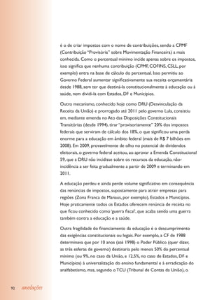 é o de criar impostos com o nome de contribuições, sendo a CPMF
                 (Contribuição “Provisória” sobre Movimentação Financeira) a mais
                 conhecida. Como o percentual mínimo incide apenas sobre os impostos,
                 isso significa que nenhuma contribuição (CPMF, COFINS, CSLL, por
                 exemplo) entra na base de cálculo do percentual. Isso permitiu ao
                 Governo Federal aumentar significativamente sua receita orçamentária
                 desde 1988, sem ter que destiná-la constitucionalmente à educação ou à
                 saúde, nem dividi-la com Estados, DF e Municípios.

                 Outro mecanismo, conhecido hoje como DRU (Desvinculação da
                 Receita da União) e prorrogado até 2011 pelo governo Lula, consistiu
                 em, mediante emenda no Ato das Disposições Constitucionais
                 Transitórias (desde 1994), tirar “provisoriamente” 20% dos impostos
                 federais que serviram de cálculo dos 18%, o que significou uma perda
                 enorme para a educação em âmbito federal (mais de R$ 7 bilhões em
                 2008). Em 2009, provavelmente de olho no potencial de dividendos
                 eleitorais, o governo federal aceitou, ao aprovar a Emenda Constitucional
                 59, que a DRU não incidisse sobre os recursos da educação, não-
                 incidência a ser feita gradualmente a partir de 2009 e terminando em
                 2011.

                 A educação perdeu e ainda perde volume significativo em consequência
                 das renúncias de impostos, supostamente para atrair empresas para
                 regiões (Zona Franca de Manaus, por exemplo), Estados e Municípios.
                 Hoje praticamente todos os Estados oferecem renúncia de receita no
                 que ficou conhecido como ‘guerra fiscal’, que acaba sendo uma guerra
                 também contra a educação e a saúde.

                 Outra fragilidade do financiamento da educação é o descumprimento
                 das exigências constitucionais ou legais. Por exemplo, a CF de 1988
                 determinava que por 10 anos (até 1998) o Poder Público (quer dizer,
                 as três esferas de governo) destinaria pelo menos 50% do percentual
                 mínimo (ou 9%, no caso da União, e 12,5%, no caso de Estados, DF e
                 Municípios) à universalização do ensino fundamental e à erradicação do
                 analfabetismo, mas, segundo o TCU (Tribunal de Contas da União), o


92   anotações
 