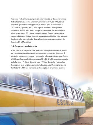 Governo Federal nunca cumpriu tal determinação. O descompromisso
federal continuou com a Emenda Constitucional 14, de 1996, de sua
iniciativa, que reduziu este percentual de 50% para o equivalente a
30% dos 18% (ou seja, 5,4%) para vigorar de 1997 a 2006, porém
aumentou de 50% para 60% a obrigação de Estados, DF e Municípios.
Quer dizer, com a EC 14, que também criou o Fundef, comentado a
seguir, o Governo Federal diminuiu a sua responsabilidade com o ensino
fundamental e a erradicação do analfabetismo, porém aumentou a de
Estados, DF e Municípios.

2.3. despesas com Educação

Com relação às despesas, cabe frisar uma distinção fundamental, pouco
ou raramente considerada nos orçamentos e prestações de contas. É a
distinção entre o conceito de Manutenção e Desenvolvimento do Ensino
(MDE), conforme definido nos artigos 70 e 71 da LDB e complementado
pelo Parecer Nº. 26, de dezembro de 1997, do Conselho Nacional de
Educação, e o da função orçamentária Educação, conforme previsto na
Lei Federal 4.320, que normatiza a elaboração de orçamento público.




                                                                         anotações            93

                                                                         Transporte Escolar Mutuípe - BA
 