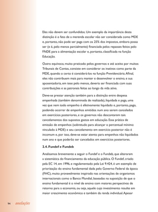 Eles não devem ser confundidos. Um exemplo da importância desta
                 distinção é o fato de a merenda escolar não ser considerada como MDE
                 e, portanto, não pode ser paga com os 25% dos impostos, embora possa
                 ser (e é, pelo menos parcialmente) financiada pelos repasses feitos pelo
                 FNDE para a alimentação escolar e, portanto, classificada na função
                 Educação.

                 Outro equívoco, muito praticado pelos governos e até aceito por muitos
                 Tribunais de Contas, consiste em considerar os inativos como parte da
                 MDE, quando o certo é considerá-los na função Previdenciária. Afinal,
                 eles não contribuem mais para manter e desenvolver o ensino, e sua
                 aposentadoria, em tese pelo menos, deveria ser financiada com suas
                 contribuições e as patronais feitas ao longo da vida ativa.

                 Deve-se prestar atenção também para a distinção entre despesa
                 empenhada (também denominada de realizada), liquidada e paga, uma
                 vez que nem todo empenho é efetivamente liquidado e, portanto, pago,
                 podendo ocorrer de empenhos emitidos num ano serem cancelados
                 em exercícios posteriores, e os governos não descontarem tais
                 cancelamentos dos supostos gastos em educação. Essa prática de
                 emissão de empenhos (sobretudo para alcançar o percentual mínimo
                 vinculado à MDE) e seu cancelamento em exercício posterior não é
                 incomum e, por isso, deve-se estar atento para empenhos não liquidados
                 num ano e que poderão ser cancelados em exercícios posteriores.

                 2.4. Fundef e Fundeb

                 Analisamos brevemente a seguir o Fundef e o Fundeb, que alteraram
                 a sistemática do financiamento da educação pública. O Fundef, criado
                 pela EC 14, em 1996, e regulamentado pela Lei 9.424, é um exemplo de
                 priorização do ensino fundamental dada pelo Governo Federal da época
                 (FHC), muito provavelmente inspirado nas orientações de organismos
                 internacionais como o Banco Mundial, baseadas na suposição de que o
                 ensino fundamental é o nível de ensino com maiores perspectivas de
                 retorno para a economia, ou seja, aquele cujo investimento resulte em
                 maior crescimento econômico e também da renda individual. Apesar


94   anotações
 