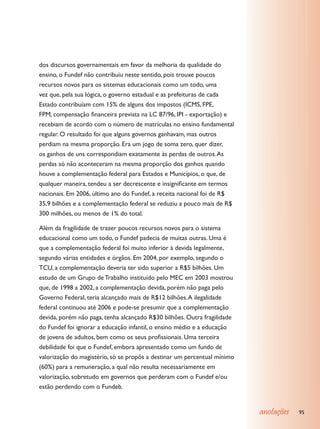 dos discursos governamentais em favor da melhoria da qualidade do
ensino, o Fundef não contribuiu neste sentido, pois trouxe poucos
recursos novos para os sistemas educacionais como um todo, uma
vez que, pela sua lógica, o governo estadual e as prefeituras de cada
Estado contribuíam com 15% de alguns dos impostos (ICMS, FPE,
FPM, compensação financeira prevista na LC 87/96, IPI - exportação) e
recebiam de acordo com o número de matrículas no ensino fundamental
regular. O resultado foi que alguns governos ganhavam, mas outros
perdiam na mesma proporção. Era um jogo de soma zero, quer dizer,
os ganhos de uns correspondiam exatamente às perdas de outros. As
perdas só não aconteceram na mesma proporção dos ganhos quando
houve a complementação federal para Estados e Municípios, o que, de
qualquer maneira, tendeu a ser decrescente e insignificante em termos
nacionais. Em 2006, último ano do Fundef, a receita nacional foi de R$
35,9 bilhões e a complementação federal se reduziu a pouco mais de R$
300 milhões, ou menos de 1% do total.

Além da fragilidade de trazer poucos recursos novos para o sistema
educacional como um todo, o Fundef padecia de muitas outras. Uma é
que a complementação federal foi muito inferior à devida legalmente,
segundo várias entidades e órgãos. Em 2004, por exemplo, segundo o
TCU, a complementação deveria ter sido superior a R$5 bilhões. Um
estudo de um Grupo de Trabalho instituído pelo MEC em 2003 mostrou
que, de 1998 a 2002, a complementação devida, porém não paga pelo
Governo Federal, teria alcançado mais de R$12 bilhões. A ilegalidade
federal continuou até 2006 e pode-se presumir que a complementação
devida, porém não paga, tenha alcançado R$30 bilhões. Outra fragilidade
do Fundef foi ignorar a educação infantil, o ensino médio e a educação
de jovens de adultos, bem como os seus profissionais. Uma terceira
debilidade foi que o Fundef, embora apresentado como um fundo de
valorização do magistério, só se propôs a destinar um percentual mínimo
(60%) para a remuneração, a qual não resulta necessariamente em
valorização, sobretudo em governos que perderam com o Fundef e/ou
estão perdendo com o Fundeb.


                                                                          anotações   95
 