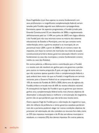 Essas fragilidades (com foco apenas no ensino fundamental e em
                 seus profissionais e a insignificante complementação federal) seriam
                 sanadas pelo Fundeb, segundo seus defensores e propagandistas.
                 Entretanto, apesar de aspectos progressistas, o Fundeb (criado pela
                 Emenda Constitucional 53, em dezembro de 2006, e regulamentado
                 definitivamente pela Lei 11.494, em junho de 2007) tem lógica idêntica
                 à do Fundef, pois não traz recursos novos na maioria dos sistemas
                 educacionais de Estados e Municípios, uma vez que consiste numa
                 redistribuição, entre o governo estadual e os municipais, de um
                 percentual maior (20% a partir de 2009) de um número maior de
                 impostos, com base no número de matrículas nos níveis de atuação
                 constitucional prioritária destes governos (educação infantil e ensino
                 fundamental, no caso dos municípios, e ensino fundamental e ensino
                 médio, no caso dos Estados).
                 Em outras palavras, a diferença entre a contribuição para o Fundeb
                 e a receita com ele resultará em ganhos para uns governos e perdas
                 para outros na mesma proporção. É, pois, um jogo de soma zero, o
                 que não acontece apenas quando é feita a complementação federal, a
                 qual, embora bem maior do que no Fundef, é insignificante em termos
                 nacionais, pois o Governo Federal só se compromete a destinar
                 10% da receita do Fundeb de 2010 a 2020, último ano da vigência do
                 Fundeb, embora arrecade mais de 60% da receita tributária nacional.
                 A consequência da lógica do Fundeb é que os governos que tiverem
                 ganhos e/ou complementação federal terão mais chances objetivas de
                 desenvolver a educação básica e melhorar a remuneração do magistério,
                 porém não os que perderem, que não terão essa receita extra.
                 Outro aspecto frágil do Fundeb para a valorização do magistério é que,
                 além de milhares de prefeituras e vários governos estaduais perderem
                 com ele e, portanto, poderem alegar ter menos condições objetivas de
                 promover tal valorização, ele não considera os recursos fora dele, como
                 os 25% dos impostos municipais e do IR dos servidores municipais e
                 estaduais, e o restante (5%) dos demais impostos. Em outras palavras,




96   anotações
 