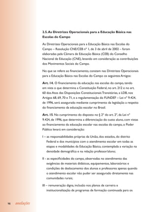 2.5. As Diretrizes Operacionais para a Educação Básica nas
                 Escolas do Campo

                 As Diretrizes Operacionais para a Educação Básica nas Escolas do
                 Campo – Resolução CNE/CEB nº 1, de 3 de abril de 2002 – foram
                 elaboradas pela Câmara de Educação Básica (CEB) do Conselho
                 Nacional de Educação (CNE), levando em consideração as contribuições
                 dos Movimentos Sociais do Campo.

                 No que se refere ao financiamento, constam nas Diretrizes Operacionais
                 para a Educação Básica nas Escolas do Campo os seguintes Artigos:

                 Art. 14. O financiamento da educação nas escolas do campo, tendo
                 em vista o que determina a Constituição Federal, no art. 212 e no art.
                 60 dos Atos das Disposições Constitucionais Transitórias, a LDB, nos
                 Artigos 68, 69, 70 e 71, e a regulamentação do FUNDEF – Lei nº 9.424,
                 de 1996, será assegurado mediante cumprimento da legislação a respeito
                 do financiamento da educação escolar no Brasil.

                 Art. 15. No cumprimento do disposto no § 2º do art. 2º, da Lei nº
                 9.424, de 1996, que determina a diferenciação do custo aluno, com vistas
                 ao financiamento da educação escolar nas escolas do campo, o Poder
                 Público levará em consideração:

                 I – as responsabilidades próprias da União, dos estados, do distrito
                     Federal e dos municípios com o atendimento escolar em todas as
                     etapas e modalidades da Educação Básica, contemplada a variação na
                     densidade demográfica e na relação professor/aluno;

                 II - as especificidades do campo, observadas no atendimento das
                      exigências de materiais didáticos, equipamentos, laboratórios e
                      condições de deslocamento dos alunos e professores apenas quando
                      o atendimento escolar não puder ser assegurado diretamente nas
                      comunidades rurais;

                 III – remuneração digna, inclusão nos planos de carreira e
                     institucionalização de programas de formação continuada para os



98   anotações
 