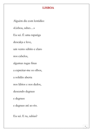 LISBOA



Alguém diz com lentidão:

«Lisboa, sabes…»

Eu sei. É uma rapariga

descalça e leve,

um vento súbito e claro

nos cabelos,

algumas rugas finas

a espreitar-me os olhos,

a solidão aberta

nos lábios e nos dedos,

descendo degraus

e degraus

e degraus até ao rio.


Eu sei. E tu, sabias?


                                    11
 