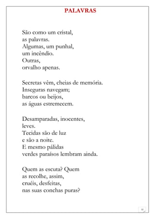 PALAVRAS


São como um cristal,
as palavras.
Algumas, um punhal,
um incêndio.
Outras,
orvalho apenas.

Secretas vêm, cheias de memória.
Inseguras navegam;
barcos ou beijos,
as águas estremecem.

Desamparadas, inocentes,
leves.
Tecidas são de luz
e são a noite.
E mesmo pálidas
verdes paraísos lembram ainda.

Quem as escuta? Quem
as recolhe, assim,
cruéis, desfeitas,
nas suas conchas puras?

                                   12
 