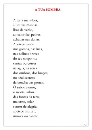 À TUA SOMBRA


A terra me sabes,
à luz das manhãs
lisas de verão,
ao calor das pedras
achadas nas dunas.
Apetece cantar
nos gomos, nas luas,
nas colinas breves
do teu corpo nu;
cantar ou correr
na água, na seiva
dos ombros, dos braços,
no azul secreto
da concha das pernas.
Ó sabor eterno,
ó mortal sabor
das fontes da terra,
materno, solar
rumor de alegria:
apetece morrer,
morrer ou cantar.

                             13
 