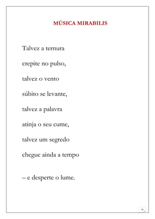 MÚSICA MIRABILIS



Talvez a ternura

crepite no pulso,

talvez o vento

súbito se levante,

talvez a palavra

atinja o seu cume,

talvez um segredo

chegue ainda a tempo


– e desperte o lume.



                               14
 