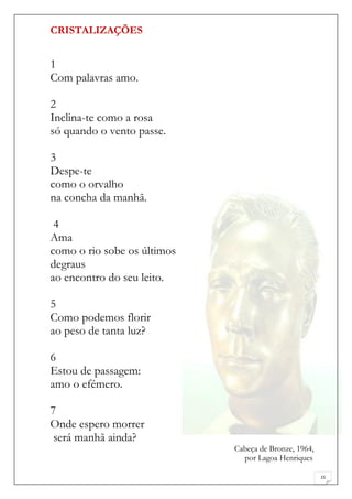 CRISTALIZAÇÕES


1
Com palavras amo.

2
Inclina-te como a rosa
só quando o vento passe.

3
Despe-te
como o orvalho
na concha da manhã.

 4
Ama
como o rio sobe os últimos
degraus
ao encontro do seu leito.

5
Como podemos florir
ao peso de tanta luz?

6
Estou de passagem:
amo o efémero.

7
Onde espero morrer
 será manhã ainda?
                             Cabeça de Bronze, 1964,
                               por Lagoa Henriques

                                                       15
 