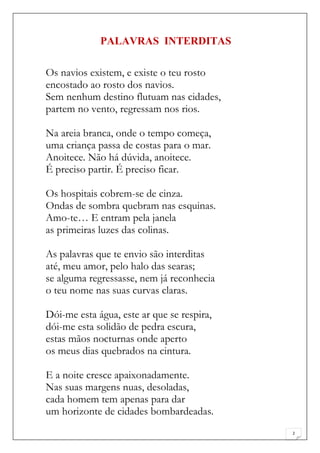 PALAVRAS INTERDITAS

Os navios existem, e existe o teu rosto
encostado ao rosto dos navios.
Sem nenhum destino flutuam nas cidades,
partem no vento, regressam nos rios.

Na areia branca, onde o tempo começa,
uma criança passa de costas para o mar.
Anoitece. Não há dúvida, anoitece.
É preciso partir. É preciso ficar.

Os hospitais cobrem-se de cinza.
Ondas de sombra quebram nas esquinas.
Amo-te… E entram pela janela
as primeiras luzes das colinas.

As palavras que te envio são interditas
até, meu amor, pelo halo das searas;
se alguma regressasse, nem já reconhecia
o teu nome nas suas curvas claras.

Dói-me esta água, este ar que se respira,
dói-me esta solidão de pedra escura,
estas mãos nocturnas onde aperto
os meus dias quebrados na cintura.

E a noite cresce apaixonadamente.
Nas suas margens nuas, desoladas,
cada homem tem apenas para dar
um horizonte de cidades bombardeadas.
                                            2
 