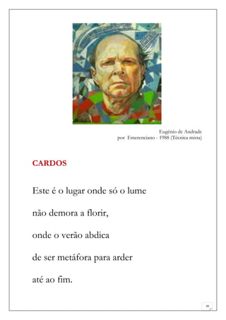 Eugénio de Andrade
                       por Emerenciano - 1988 (Técnica mista)



CARDOS


Este é o lugar onde só o lume

não demora a florir,

onde o verão abdica

de ser metáfora para arder

até ao fim.

                                                                26
 