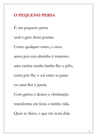 O PEQUENO PERSA

É um pequeno persa

azul o gato deste poema.

Como qualquer outro, o meu

amor por esta alminha é materno:

uma carícia minha lambe-lhe o pêlo,

outra põe-lhe o sol entre as patas

ou uma flor à janela.

Com garras e dentes e obstinação

transforma em festa a minha vida.

Quer-se dizer, o que me resta dela.


                                      27
 