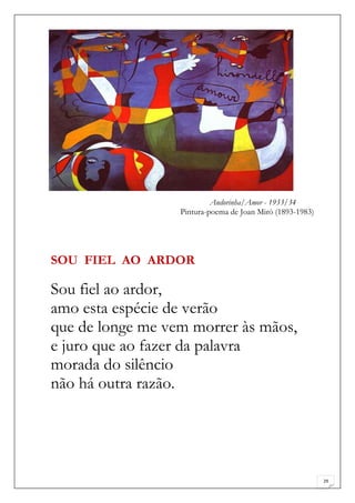Andorinha/Amor - 1933/34
                  Pintura-poema de Joan Miró (1893-1983)




SOU FIEL AO ARDOR

Sou fiel ao ardor,
amo esta espécie de verão
que de longe me vem morrer às mãos,
e juro que ao fazer da palavra
morada do silêncio
não há outra razão.




                                                           29
 