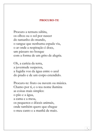 PROCURO-TE



Procuro a ternura súbita,
os olhos ou o sol por nascer
do tamanho do mundo,
o sangue que nenhuma espada viu,
o ar onde a respiração é doce,
um pássaro no bosque
com a forma de um grito de alegria.

Oh, a carícia da terra,
a juventude suspensa,
a fugidia voz da água entre o azul
do prado e de um corpo estendido.

Procuro-te: fruto ou nuvem ou música.
Chamo por ti, e o teu nome ilumina
as coisas mais simples:
o pão e a água,
a cama e a mesa,
os pequenos e dóceis animais,
onde também quero que chegue
o meu canto e a manhã de maio.



                                        3
 