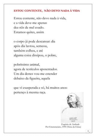 ESTOU CONTENTE, NÃO DEVO NADA À VIDA

Estou contente, não devo nada à vida,
e a vida deve-me apenas
dez réis de mel coado.
Estamos quites, assim

o corpo já pode descansar: dia
após dia lavrou, semeou,
também colheu, e até
alguma coisa dissipou, o pobre,

pobríssimo animal,
agora de testículos aposentados.
Um dia destes vou-me estender
debaixo da figueira, aquela

que vi exasperada e só, há muitos anos:
pertenço à mesma raça.




                                       Eugénio de Andrade
                       Por Emerenciano, 1990 (Tinta da China)
                                                                30
 