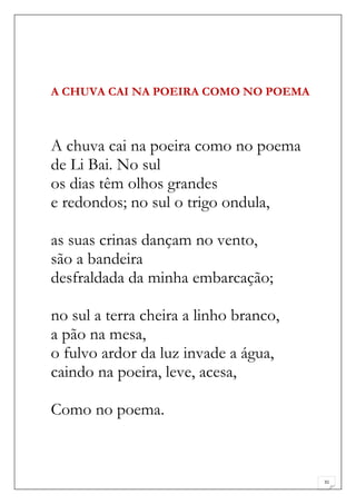 A CHUVA CAI NA POEIRA COMO NO POEMA



A chuva cai na poeira como no poema
de Li Bai. No sul
os dias têm olhos grandes
e redondos; no sul o trigo ondula,

as suas crinas dançam no vento,
são a bandeira
desfraldada da minha embarcação;

no sul a terra cheira a linho branco,
a pão na mesa,
o fulvo ardor da luz invade a água,
caindo na poeira, leve, acesa,

Como no poema.



                                        31
 