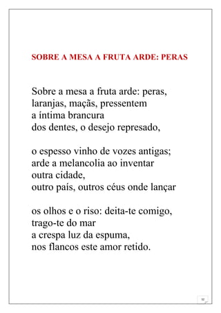SOBRE A MESA A FRUTA ARDE: PERAS



Sobre a mesa a fruta arde: peras,
laranjas, maçãs, pressentem
a íntima brancura
dos dentes, o desejo represado,

o espesso vinho de vozes antigas;
arde a melancolia ao inventar
outra cidade,
outro país, outros céus onde lançar

os olhos e o riso: deita-te comigo,
trago-te do mar
a crespa luz da espuma,
nos flancos este amor retido.



                                      32
 