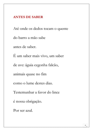 ANTES DE SABER


Até onde os dedos tocam o quente

do barro a mão sabe

antes de saber.

É um saber mais vivo, um saber

de ave: águia cegonha falcão,

animais quase no fim

como o lume destes dias.

Testemunhar a favor do lince

é nossa obrigação.

Por ser azul.


                                   33
 