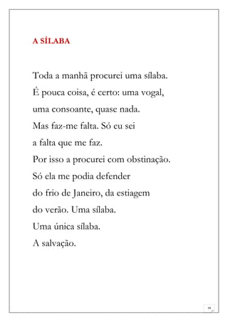 A SÍLABA



Toda a manhã procurei uma sílaba.
É pouca coisa, é certo: uma vogal,
uma consoante, quase nada.
Mas faz-me falta. Só eu sei
a falta que me faz.
Por isso a procurei com obstinação.
Só ela me podia defender
do frio de Janeiro, da estiagem
do verão. Uma sílaba.
Uma única sílaba.
A salvação.




                                      34
 