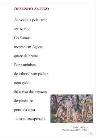 DESENHO ANTIGO


Às vezes ia pela tarde

até ao rio.

Os álamos

mesmo em Agosto

quase de bruma.

Por caminhos

de cabras, nem pastor

nem gado.

Só o riso dos rapazes

despindo-se

perto da água

- o sexo exasperado.

                                 O Banho - 1892/93
                         Paul Cézanne (1839 - 1906)
                                                      36
 