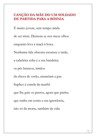 CANÇÃO DA MÃE DO UM SOLDADO
DE PARTIDA PARA A BÓSNIA

É muito jovem, sem tempo ainda

de ser triste. Demora-se nos meus olhos

enquanto leva a maçã à boca.

Nenhuma fala obscura escurece a tarde,

a cabeleira solta é a sua bandeira;

os pés brancos, irmãos

da chuva de verão, anunciam a paz.

Suplico à estrela da manhã

que lhe guie os passos, agora que partiu;

que tenha em conta a sua ignorância,

não só da morte, também da vida.




                                            37
 