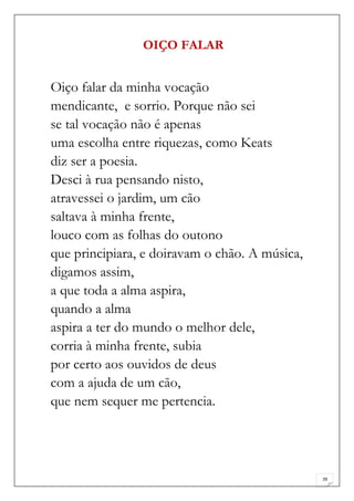OIÇO FALAR


Oiço falar da minha vocação
mendicante, e sorrio. Porque não sei
se tal vocação não é apenas
uma escolha entre riquezas, como Keats
diz ser a poesia.
Desci à rua pensando nisto,
atravessei o jardim, um cão
saltava à minha frente,
louco com as folhas do outono
que principiara, e doiravam o chão. A música,
digamos assim,
a que toda a alma aspira,
quando a alma
aspira a ter do mundo o melhor dele,
corria à minha frente, subia
por certo aos ouvidos de deus
com a ajuda de um cão,
que nem sequer me pertencia.




                                                39
 