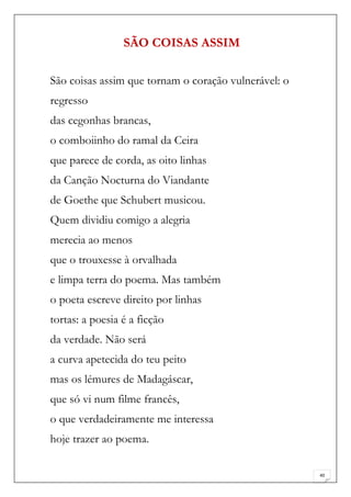 SÃO COISAS ASSIM

São coisas assim que tornam o coração vulnerável: o
regresso
das cegonhas brancas,
o comboiinho do ramal da Ceira
que parece de corda, as oito linhas
da Canção Nocturna do Viandante
de Goethe que Schubert musicou.
Quem dividiu comigo a alegria
merecia ao menos
que o trouxesse à orvalhada
e limpa terra do poema. Mas também
o poeta escreve direito por linhas
tortas: a poesia é a ficção
da verdade. Não será
a curva apetecida do teu peito
mas os lémures de Madagáscar,
que só vi num filme francês,
o que verdadeiramente me interessa
hoje trazer ao poema.

                                                      40
 