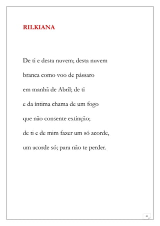 RILKIANA




De ti e desta nuvem; desta nuvem

branca como voo de pássaro

em manhã de Abril; de ti

e da íntima chama de um fogo

que não consente extinção;

de ti e de mim fazer um só acorde,

um acorde só; para não te perder.




                                     41
 