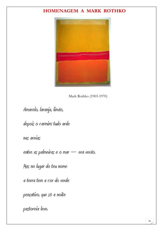 HOMENAGEM A MARK ROTHKO




                            Mark Rothko (1903-1970)


Amarelo, laranja, limão,
depois o carmim: tudo arde
nas areias
entre as palmeiras e o mar – era verão.
Mas no lugar do teu nome
a terra tem a cor do verde
pensativo, que só a noite
pastoreia leve.
                                                      42
 