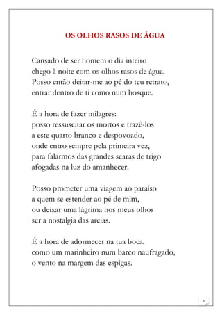 OS OLHOS RASOS DE ÁGUA


Cansado de ser homem o dia inteiro
chego à noite com os olhos rasos de água.
Posso então deitar-me ao pé do teu retrato,
entrar dentro de ti como num bosque.

É a hora de fazer milagres:
posso ressuscitar os mortos e trazê-los
a este quarto branco e despovoado,
onde entro sempre pela primeira vez,
para falarmos das grandes searas de trigo
afogadas na luz do amanhecer.

Posso prometer uma viagem ao paraíso
a quem se estender ao pé de mim,
ou deixar uma lágrima nos meus olhos
ser a nostalgia das areias.

É a hora de adormecer na tua boca,
como um marinheiro num barco naufragado,
o vento na margem das espigas.



                                              5
 