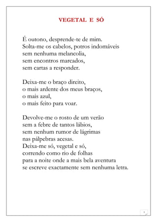 VEGETAL E SÓ


É outono, desprende-te de mim.
Solta-me os cabelos, potros indomáveis
sem nenhuma melancolia,
sem encontros marcados,
sem cartas a responder.

Deixa-me o braço direito,
o mais ardente dos meus braços,
o mais azul,
o mais feito para voar.

Devolve-me o rosto de um verão
sem a febre de tantos lábios,
sem nenhum rumor de lágrimas
nas pálpebras acesas.
Deixa-me só, vegetal e só,
correndo como rio de folhas
para a noite onde a mais bela aventura
se escreve exactamente sem nenhuma letra.




                                            7
 