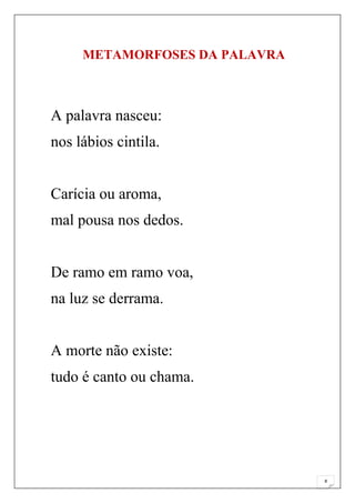 METAMORFOSES DA PALAVRA



A palavra nasceu:
nos lábios cintila.


Carícia ou aroma,
mal pousa nos dedos.


De ramo em ramo voa,
na luz se derrama.


A morte não existe:
tudo é canto ou chama.




                               8
 