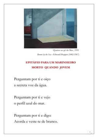 Quartos ao pé do Mar , 1951
               Rooms by the Sea – Edward Hopper (1882-1967)


       EPITÁFIO PARA UM MARINHEIRO
           MORTO QUANDO JOVEM



Perguntam por ti e oiço
a secreta voz da água.


Perguntam por ti e vejo
o perfil azul do mar.


Perguntam por ti e digo:
Acorda e veste-te de branco.

                                                              9
 