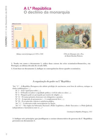 CADERNODIÁRIO 4 de Dezembro de 2013

A I.ª República
O declínio da monarquia

!
Balança comercial portuguesa de 1870 a 1900

!
O Peso da Monarquia sobre o Povo,
de Rafael Bordalo Pinheiro

1. Tendo em conta o documento 1, reﬁra duas causas da crise económico-ﬁnanceira, em
Portugal, na última década do século XIX.
2. Com base no documento 2, indique as consequências desse quadro económico.

A organização do poder na I.ª República
“Art.º 3.º – A República Portuguesa não admite privilégio de nascimento, nem foros de nobreza, extingue os
títulos nobiliárquicos (...).
N.º 2 – A lei é igual para todos (...);
N.º 5 – O Estado reconhece a igualdade política e civil de todos os cultos (...);
N.º 6 – Ninguém pode ser perseguido por motivo de religião (...);
N.º 11 – O ensino primário elementar será obrigatório e gratuito;
N.º 13 – A expressão de pensamento (...) é completamente livre (...);
N.º 29 – É reconhecido o direito à assistência pública.
Art.º 5.º – A soberania reside essencialmente na Nação.
Art.º 6.º – São órgãos da Soberania Nacional o Poder Legislativo, o Poder Executivo e o Poder Judicial,
independentes e harmónicos entre si (...).”
Constituição da República Portuguesa, 1911

3. Indique três princípios que justiﬁquem o caráter democrático do governo da I.ª República
presentes no documento 3.

2

 