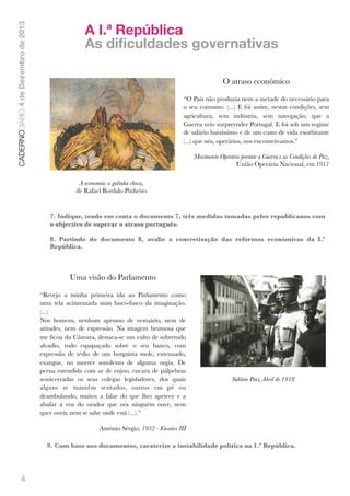 CADERNODIÁRIO 4 de Dezembro de 2013

A I.ª República
As dificuldades governativas
O atraso económico
“O País não produzia nem a metade do necessário para
o seu consumo. (...) E foi assim, nestas condições, sem
agricultura, sem indústria, sem navegação, que a
Guerra veio surpreender Portugal. E foi sob um regime
de salário baixíssimo e de um custo de vida exorbitante
(...) que nós, operários, nos encontrávamos.”

!

Movimento Operário perante a Guerra e as Condições de Paz,
União Operária Nacional, em 1917

A economia: a galinha choca,
de Rafael Bordalo Pinheiro

7. Indique, tendo em conta o documento 7, três medidas tomadas pelos republicanos com
o objectivo de superar o atraso português.
8. Partindo do documento 8, avalie a concretização das reformas económicas da I.ª
República.

Uma visão do Parlamento
“Revejo a minha primeira ida ao Parlamento como
uma tela acinzentada num lusco-fusco da imaginação.
(...)
Nos homens, nenhum aprumo de vestuário, nem de
atitudes, nem de expressão. Na imagem brumosa que
me ﬁcou da Câmara, destaca-se um vulto de sobretudo
alvadio, todo espapaçado sobre o seu banco, com
expressão de tédio de um borguista mole, extenuado,
exangue, no morrer sonolento de alguma orgia. De
perna estendida com ar de enjoo, encara de pálpebras
semicerradas os seus colegas legisladores, dos quais
alguns se mantêm sentados, outros em pé ou
deambulando, muitos a falar do que lhes apetece e a
abafar a voz do orador que ora ninguém ouve, nem
quer ouvir, nem se sabe onde está (...).”

Sidónio Pais, Abril de 1918

António Sérgio, 1932 - Ensaios III
9. Com base nos documentos, caraterize a instabilidade política na 1.ª República.

4

 