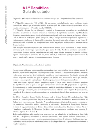 CADERNODIÁRIO 4 de Dezembro de 2013

A I.ª República
Guia de estudo
Objetivo 1. Descrever as diﬁculdades económicas que a 1.ª República teve de enfrentar
A 1.ª República vigorou de 1910 a 1926 e foi um período conturbado pelos graves problemas sociais,
económicos e políticos que, no entanto, também se faziam sentir por toda a Europa, mergulhada em difíceis
condições de vida, após o 1.º conﬂito mundial (1914-18).
A 1.ª República herdou diversas diﬁculdades económicas da monarquia, nomeadamente uma indústria
atrasada e insuﬁciente, o comércio atroﬁado, o predomínio da agricultura. Durante a república foram
frequentes as desvalorizações da moeda, a balança comercial deﬁcitária, a escassez de produtos e a inﬂação.
Com a entrada de Portugal na guerra (março de 1916) a situação económica agravou-se: especulação e
racionamentos, crescimento da dívida pública e aumento do custo de vida, sobretudo para os que viviam de
rendimentos ﬁxos (os salários não acompanhavam a subida dos preços e até baixavam na realidade com as
desvalorizações).
Esta situação económica-ﬁnanceira era particularmente sentida pelos assalariados e classes médias,
ameaçadas pelo desemprego e prejudicadas pelo custo de vida. As classes populares (operariado e
campesinato) vivam na miséria, com empregos precários, baixos salários, sem proteção social e, portanto,
sujeitos à exploração do patronato. Por isso, entre 1919-20, o sindicalismo português renasce através de
greves e manifestações que, por vezes, ganham contornos violentos.

Objetivo 2. Caraterizar a instabilidade política
Os governos republicanos tomam medidas apaziguadoras para o operariado e função pública: semana de
48 horas, seguro social obrigatório e construção de bairros operários. A burguesia desagradada com estas
cedências do governo, face às reivindicações operárias, e com o agravamento da situação interna pela
entrada na guerra, recua no seu apoio à República. O governo tenta a conciliação mas o que consegue,
apenas, é a sua progressiva separação quer das classes populares quer da burguesia capitalista.
Desde o início que a república sofreu a oposição ao regime. A Igreja, contra o anticlericalismo e o ateísmo
dos republicanos, tem a apoia-lá um país extremamente conservador. Os proprietários e capitalistas,
descontentes com o caráter demasiado popular e social da legislação republicana, receosos da onda de
greves e ameaças comunistas, não se mostram interessados a colaborar com o regime. As classes médias,
cansadas da desordem e temendo o comunismo e a proletarização da sociedade, anseiam por um governo
forte.
Em 1915, é fundado o Centro Católico Português, onde se destaca António Oliveira Salazar. Em 1922,
aparece a Confederação Patronal, depois da União dos Interesses Económicos. Ambos concorrem ao
Parlamento e conseguem eleger deputados. A oposição monárquico-religiosa chega mesmo a organizar-se
em movimento doutrinário, elitista, conservador e nacionalista, designado de Integralismo Lusitano,
apoiante de algumas tentativas de derrube da república, nomeadamente a ditadura de Sidónio Pais e o
episódio da proclamação da Monarquia do Norte, onde os monárquicos ensaiaram uma tentativa de
retorno e regresso de D. Manuel II.
Toda esta instabilidade político-social foi-se agravando sem que a República Velha (designação do período
ﬁnal da 1.ª República) encontrasse as soluções convenientes. Sem grandes tradições democráticas, a
república portuguesa caíra num excessivo parlamentarismo, devido ao elevado poder do Congresso, o que
explica que, em 16 anos tivesse havido 45 governos, 8 eleições presidenciais e 7 presidentes da república e 9
eleições legislativas.

5

 