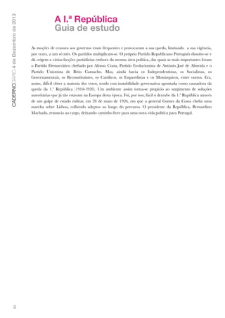 CADERNODIÁRIO 4 de Dezembro de 2013

6

A I.ª República
Guia de estudo
As moções de censura aos governos eram frequentes e provocaram a sua queda, limitando a sua vigência,
por vezes, a um só mês. Os partidos multiplicam-se. O próprio Partido Republicano Português dissolve-se e
dá origem a várias facções partidárias embora da mesma área política, das quais as mais importantes foram
o Partido Democrático cheﬁado por Afonso Costa, Partido Evolucionista de António José de Almeida e o
Partido Unionista de Brito Camacho. Mas, ainda havia os Independentistas, os Socialistas, os
Governamentais, os Reconstituintes, os Católicos, os Esquerdistas e os Monárquicos, entre outros. Era,
assim, difícil obter a maioria dos votos, sendo essa instabilidade governativa apontada como causadora da
queda da 1.ª República (1910-1926). Um ambiente assim torna-se propício ao surgimento de soluções
autoritárias que já tão estavam na Europa desta época. Foi, por isso, fácil o derrube da 1.ª República através
de um golpe de estado militar, em 28 de maio de 1926, em que o general Gomes da Costa cheﬁa uma
marcha sobre Lisboa, colhendo adeptos ao longo do percurso. O presidente da República, Bernardino
Machado, renuncia ao cargo, deixando caminho livre para uma nova vida política para Portugal.

 