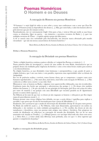 Poemas Homéricos
CADERNODIÁRIO 24 de Setembro de 2012


                                                     O Homem e os Deuses
                                                             A concepção do Homem nos poemas Homéricos

                                       “O homem é o mais frágil de todos os seres sobre a terra; mas conforma-se com a sorte que Zeus lhe
                                       manda. O homem [está] na dependência dos deuses […]. Mas, por outro lado, o valor dos homens afere-se
                                       pelo interesse que por eles tomam os deus.
                                       Paradoxalmente, este ser extremamente frágil é feito para a luta, e sente-se feliz por medir as suas forças
                                       contra os obstáculos. Quer na guerra – nos inúmeros e sucessivos recontros da Ilíada […]; quer nas
                                       múltiplas aventuras de Ulisses – o espírito agónico grego não falta nunca.
                                       A ele se associa uma viva curiosidade pelo desconhecido, um interesse nunca afrouxado pelo mundo
                                       circundante – que não são menos característicos do homem homérico.”

                                                            Maria Helena da Rocha Pereira, Estudos da História da Cultura Clássica, Vol. I, Cultura Grega


                                       Deﬁne o Homem Homérico.


                                                            A concepção da Divindade nos poemas Homéricos

                                       “Sobre a religião homérica continua a pairar a dúvida, se é original dos Poemas, se existia já. […]
                                       Numa primeira linha de investigação e, através de uma análise do texto Ilíada, demonstrou-se que os
                                       próprios deuses são moldados pelas exigências da história e como certos mitos foram criados para motivar
                                       o seu desenvolvimento.
                                       Na religião homérica, as suas divindades eram luminosas e antropomórﬁcas, o que, pondo de parte a
                                       religião hebraica, que é um caso único e sem paralelo, representa uma superioridade sobre as demais da
                                       Antiguidade.
                                       Em vez de potências ocultas e terríveis, temos formas claras, que se comportam e reagem como seres
                                       humanos superlativados. […] São mais altos, mais fortes, mais belos (com excepção de Hefestos). […] Não
                                       conhecem a velhice nem a morte e a sua vida é fácil.
                                       Misturam-se com os homens na Ilíada, e algumas vezes aparecem-lhes disfarçados, mas são reconhecidos.
                                       Combatem junto dos heróis que protegem e advertem-nos dos perigos […]. Os deuses têm também
                                       defeitos dos homens. […] Se por um lado, há um princípio de hierarquia, pois Zeus está acima de todos,
                                       por outro ele mantém a sua posição com uma diﬁculdade que encontra paralelo na de Agamémnon
                                       perante os outros chefes aqueus.[…]
                                       Na Odisseia já há mais do que isso: os deuses já não enganam os homens e esforçam-se por lhes impor
                                       regras de procedimento moral. […]
                                       Estamos perante uma crença religiosa bem deﬁnida, em que a acção divina é supérﬂua para explicar o
                                       sucedido, o que prova que ela não foi inventada para tirar o poeta de diﬁculdades. […]
                                       Finalmente, deve acentuar-se que o modo de intervenção das divindades diverge de um para outro poema.
                                       Na Ilíada são móbil de acção […]. Na Odisseia, estão mais distanciados, apresentam-se em sonhos ou
                                       disfarçados e são tutelares ou então entidades perseguidoras […]. Os concílios dos deuses já não são
                                       tumultuosos e desordeiros, como nos poemas mais antigos, mas calmos e hieráticos. Este progresso no
                                       sentido da idealização vai reﬂectir-se na concepção da morada das divindades. Em vez de ser uma
                                       montanha real, situada na Tessália […], o Olimpo passou a ser um lugar ideal onde não chove nem neva.
                                       […] Além disso, […] temos ainda uma diferença mais profunda, uma vez que é o deus supremo que
                                       garante o cumprimento da justiça.”

                                                           Maria Helena da Rocha Pereira, Estudos da História da Cultura Clássica, Vol. I, Cultura Grega


                                       Explica a concepção da divindade grega.



               2
 