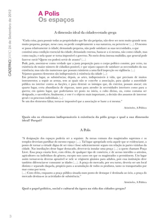 A Polis
CADERNODIÁRIO 24 de Setembro de 2012


                                                     Os espaços
                                                                  A dimensão ideal da cidades-estado grega

                                       “Cada coisa, para possuir todas as propriedades que lhe são próprias, não deve ser nem muito grande nem
                                       muito pequena, porque, nesse caso, ou perde completamente a sua natureza, ou perverte-se (…). O mesmo
                                       se passa relativamente à cidade; demasiado pequena, não pode satisfazer as suas necessidades, o que
                                       constitui uma condição essencial da cidade; demasiado extensa, basta-se a si mesma, não como cidade, mas
                                       como nação, e nela quase se torna impossível o governo. No meio desta imensa multidão, que general pode
                                       fazer-se ouvir? Quem vos poderá servir de arauto? (…)
                                       Pode, pois, assentar-se como verdade que a justa proporção para o corpo político consiste, por certo, na
                                       existência do maior número de cidadãos possível, e que sejam capazes de satisfazer as necessidades da sua
                                       existência; mas não tão numerosos que possam eximirem a uma fácil inspecção ou vigilância. (...)
                                       Vejamos quantos elementos são indispensáveis à existência da cidade (...):
                                       Em primeiro lugar, as subsistências; depois, as artes, indispensáveis à vida, que precisam de muitos
                                       instrumentos; a seguir as armas, sem as quais não se concebe a associação, para ajudar a autoridade
                                       pública no interior contra as facções, e para destruir os inimigos que, do exterior, possam atacar; em
                                       quarto lugar, certa abundância de riquezas, tanto para atender às necessidades interiores como para a
                                       guerra; em quinto lugar, que poderíamos ter posto no início, o culto divino, ou, como costuma ser
                                       designado, o sacerdócio; ﬁnalmente, e este é o objecto mais importante, a decisão dos assuntos de interesse
                                       geral e os processos individuais. (...)
                                       Se um dos elementos faltar, torna-se impossível que a associação se baste a si mesma.” 

                                                                                                                               Aristóteles, A Política


                                       Quais são os elementos indispensáveis à existência da pólis grega e qual a sua dimensão
                                       ideal? Porquê?


                                                                                         A Polis

                                       “A designação dos espaços poderia ser a seguinte. As mesas comuns dos magistrados supremos e os
                                       templos deveriam partilhar do mesmo espaço (…). Tal lugar apropriado seria aquele que se evidenciasse, a
                                       ponto de tornar a virtude digna de ser vista e fosse suﬁcientemente seguro em relação às partes vizinhas da
                                       cidade. Nas imediações desse lugar destacado, dever-se-ia instalar uma praça (…) a quem chamam Praça
                                       Livre. Essa praça estaria livre, com efeito, de qualquer tipo de comércio, e de acesso interdito a artesãos,
                                       agricultores ou indivíduos do género, excepto nos casos em que os magistrados o permitissem. Um lugar
                                       assim tornar-se-ia deveras aprazível se nele se erigissem ginásios para adultos, pois essa instituição deve
                                       também diferenciar-se consoante as idades (…). A praça do mercado, por seu turno, deveria ser um local
                                       distinto e separado daquela, propício para a acumulação de todos os produtos, tanto os transportados por
                                       mar como por terra.
                                       (…) Com efeito, enquanto a praça pública situada num ponto de destaque é destinada ao ócio, a praça do
                                       mercado destina-se às actividades de subsistência.” 

                                                                                                                               Aristóteles, A Política

                                       Qual o papel político, social e cultural da ágora na vida das cidades gregas?




               3
 