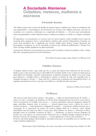 A Sociedade Ateniense
CADERNODIÁRIO 24 de Setembro de 2012


                                                     Cidadãos, metecos, mulheres e
                                                     escravos
                                                                               A Sociedade Ateniense

                                       “Na cidade viviam umas centenas de famílias de grande riqueza: cidadãos que viviam do rendimento das
                                       suas propriedades e, ocasionalmente, do investimento em escravos; não cidadãos [metecos], cuja base da
                                       económica era o comércio, a fabricação ou o empréstimo de dinheiro. (…) Os ricos eram essencialmente
                                       donos de propriedades à renda, disponíveis para se dedicarem à política, ao estudo ou à simples ociosidade.
                                       (…)
                                       Na agricultura e na manufactura, os escravos eram em menor número, sendo excedidos nesses ramos da
                                       economia pelos camponeses livres e, provavelmente também, pelos artesãos independentes. Contudo, era
                                       nessas áreas produtivas que o signiﬁcado dos escravos atingia maior alcance, porque libertavam das
                                       preocupações económicas, ou até da actividade, os homens que cheﬁavam politicamente o Estado, bem
                                       como, em larga medida, igualmente no plano intelectual.
                                       A maioria dos Atenienses, quer possuísse um escravo, dois ou nenhum, tratavam de ganhar a vida, e muitos
                                       deles não conseguiam passar de um nível baixíssimo.”
                                        
                                                                                      M. I. Finley, Os Gregos Antigos, Lisboa, Edições 70, 1988, pp. 61-62




                                                                                 Cidadãos e Escravos

                                       “A própria natureza assim o quis, dado que fez os corpos dos homens livres diferentes do dos escravos,
                                       dando a estes o vigor necessário para as obras difíceis da sociedade, dando a estes o vigor necessário para as
                                       obras difíceis da sociedade, e fazendo, contrariamente, os primeiros incapazes de dobrar o seu erecto corpo
                                       para dedicar-se a trabalhos duros, e destinando-os somente às funções da vida civil, repartida entre as
                                       ocupações da guerra e da paz. (…) Seja como for, é evidente que os primeiros são naturalmente livres e os
                                       segundos naturalmente escravos; e que para estes últimos é a servidão tão útil como justa.”
                                        
                                                                                                                     Aristóteles, A Política, Livro I, Cap. II



                                                                                       Os Metecos
                                       “Os metecos eram homens livres, gregos e não gregos, (…) ﬁndo um determinado prazo de estadia (…)
                                       (talvez um mês) o estrangeiro de passagem em Atenas devia obrigatoriamente inscrever-se como meteco,
                                       senão era passível de ser vendido como escravo (…) estavam submetidos a diversas obrigações: tinham de
                                       pagar ometoikion (imposto sobre os metecos), (…) [outro] imposto para terem o direito de exercer o
                                       comércio da ágora (…) tinha igualmente a obrigação de arranjar (…) um patrono, cidadão ateniense que se
                                       encarregava de os representar em justiça. Os metecos tinham ainda de se inscrever como estando
                                       domiciliados num dos demos da Ática (a maior parte deles habitava em Atenas, e, sobretudo no Pireu,
                                       principal centro de actividade económica da Ática) (…). Finalmente, os metecos estavam obrigados, de
                                       acordo com a sua riqueza, aos mesmos deveres ﬁnanceiros que os cidadãos (liturgias, impostos de guerra).
                                       Serviam o exército em contingentes separados, (…) serviam igualmente na frota, como remadores. (…)
                                       O meteco não tinha qualquer direito político: não podia tomar parte na assembleia nem no conselho, nem
                                       ocupar nenhuma magistratura.”


                                                    Michel Austin e Pierre Vidal-Naquet, Economia e Sociedade na Grécia Antiga, Lisboa, Edições 70, 1986


               4
 