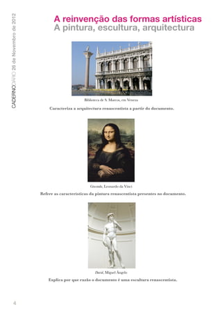 A reinvenção das formas artísticas
CADERNODIÁRIO 26 de Novembro de 2012


                                             A pintura, escultura, arquitectura




                                                             Biblioteca de S. Marcos, em Veneza

                                           Caracteriza a arquitectura renascentista a partir do documento.




                                                                   Gioconda, Leonardo da Vinci
                                       Refere as características da pintura renascentista presentes no documento.

                                                               !




                                                                      David, Miguel Ângelo
                                           Explica por que razão o documento é uma escultura renascentista.




               4
 