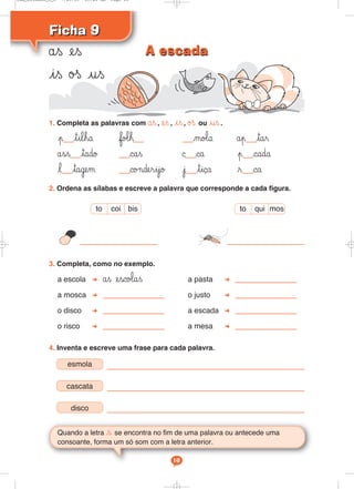 Ficha 9
Ficha 9
ås es
is øß us
Quando a letra s se encontra no fim de uma palavra ou antecede uma
consoante, forma um só som com a letra anterior.
10
1. Completa as palavras com ås, es, is, øß ou us.
p tilha fo‘h mo‘a åp tar
åss tado cas © ca p cada
l tagem co¬derijo j tiça r ca
2. Ordena as sílabas e escreve a palavra que corresponde a cada figura.
3. Completa, como no exemplo.
a escola ås esco‘as a pasta
a mosca o justo
o disco a escada
o risco a mesa
4. Inventa e escreve uma frase para cada palavra.
to qui mos
to coi bis
esmola
cascata
disco
A escada
A escada
Cad_Ditados_6_8 7/28/09 10:41 AM Page 10
 