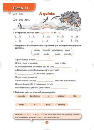 Ficha 11
Ficha 11
ån en
in ø¬ un
Os sons åm, em, im e øμ, um no início e no meio das palavras, quando
não antecedem as letras bou p, escrevem-se com ¬.
12
1. Completa as palavras com ån, en, in, ø¬ ou un.
∂ te p te b da √ to μ do
t ta jo © to l do l tra
2. Completa as frases colocando as palavras que se seguem nos espaços
correctos.
Aquele buraco é muito .
Ontem houve um grande num prédio.
O João está doente e o médico deu-lhe uma .
A Rita abriu o presente de aniversário com muito .
A é um animal perigoso.
O meu amigo toca numa .
A Alice vai aos correios uma carta ao namorado.
O carro de colecção é valioso pois é muito .
O surfista usou a prancha para surfar a .
3. Ordena as palavras e forma frases correctas.
incêndio bombeiros o apagam Os
onda é Esta enorme
banda injecção entusiasmo onça
enviar fundo onda incêndio
A quinta
A quinta
Cad_Ditados_6_8 7/28/09 10:41 AM Page 12
 