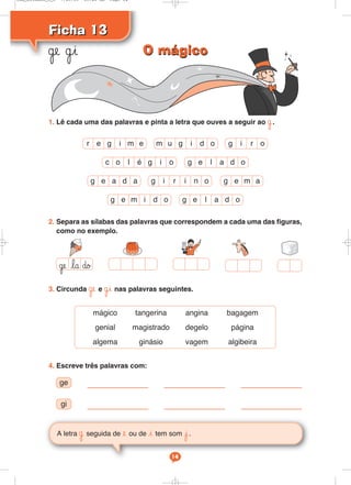 1. Lê cada uma das palavras e pinta a letra que ouves a seguir ao ˙.
Ficha 13
Ficha 13
˙e ˙i
A letra ˙ seguida de e ou de i tem som j.
˙e la ∂o
mágico tangerina angina bagagem
genial magistrado degelo página
algema ginásio vagem algibeira
4. Escreve três palavras com:
ge
gi
3. Circunda ˙e e ˙i nas palavras seguintes.
2. Separa as sílabas das palavras que correspondem a cada uma das figuras,
como no exemplo.
g e a d a g e m a
r e g i m e
c o l é g i o
m u g i d o
g e l a d o
g i r i n o
g e l a d o
g e m i d o
g i r o
14
O mágico
O mágico
Cad_Ditados_6_8 7/28/09 10:41 AM Page 14
 
