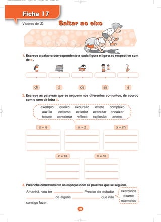 Ficha 17
Ficha 17
18
1. Escreve a palavra correspondente a cada figura e liga-a ao respectivo som
de x.
2. Escreve as palavras que se seguem nos diferentes conjuntos, de acordo
com o som da letra x.
ch z cs ss is
_________________
_________________
_________________
x = is
_________________
_________________
_________________
x = z
_________________
_________________
_________________
x = ch
_________________
_________________
_________________
x = ss
_________________
_________________
_________________
x = cs
Valores de x
exercícios
exame
exemplos
3. Preenche correctamente os espaços com as palavras que se seguem.
Amanhã, vou ter . Preciso de estudar
de alguns que não
consigo fazer.
• • • • •
• • • • •
exemplo queixo excursão existe complexo
auxílio enxame exterior executar encaixar
trouxe aproximar reflexo explosão anexo
Saltar ao eixo
Saltar ao eixo
Cad_Ditados_6_8 7/28/09 10:41 AM Page 18
 