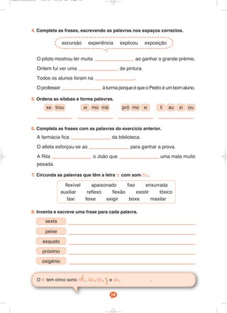 O x tem cinco sons: ©h, ss, ©s, Ω e is. .
19
4. Completa as frases, escrevendo as palavras nos espaços correctos.
O piloto mostrou ter muita ao ganhar o grande prémio.
Ontem fui ver uma de pintura.
Todos os alunos foram na .
O professor à turma porque é que o Pedro é um bom aluno.
5. Ordena as sílabas e forma palavras.
6. Completa as frases com as palavras do exercício anterior.
A farmácia fica da biblioteca.
O atleta esforçou-se ao para ganhar a prova.
A Rita o João que uma mala muito
pesada.
7. Circunda as palavras que têm a letra x com som ©s.
excursão experiência explicou exposição
8. Inventa e escreve uma frase para cada palavra.
xe trou pró mo xi
xi mo má li au xi ou
flexível apaixonado fixo enxurrada
auxiliar reflexo flexão existir tóxico
táxi feixe exigir boxe maxilar
sexta
peixe
exausto
próximo
oxigénio
Cad_Ditados_6_8 7/28/09 10:41 AM Page 19
 