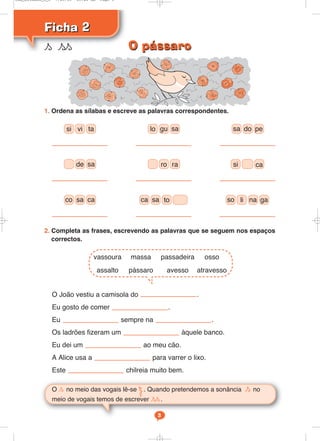 1. Ordena as sílabas e escreve as palavras correspondentes.
2. Completa as frases, escrevendo as palavras que se seguem nos espaços
correctos.
O João vestiu a camisola do .
Eu gosto de comer .
Eu sempre na .
Os ladrões fizeram um àquele banco.
Eu dei um ao meu cão.
A Alice usa a para varrer o lixo.
Este chilreia muito bem.
Ficha 2
Ficha 2
s ss
O s no meio das vogais lê-se Ω. Quando pretendemos a sonância s no
meio de vogais temos de escrever ss.
3
si vi ta lo gu sa sa do pe
de sa ro ra si ca
co sa ca sa to so na ga
vassoura massa passadeira osso
assalto pássaro avesso atravesso
ca li
O pássaro
O pássaro
Cad_Ditados_6_8 7/28/09 10:41 AM Page 3
 