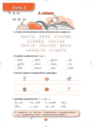 Ficha 3
Ficha 3
O © seguido de e ou i tem som s. Quando a letra © é seguida das letras å,
ø ou u e pretendemos o som s, colocamos-lhe uma cedilha: ¸.
1. Lê cada uma das palavras e pinta a letra que ouves a seguir ao ©.
2. Completa as palavras com ©e ou ©i.
lada rteiro garra sta
go¬ha ntura ntena sne
bø‘a ntavø dade nteio
3. Escreve a palavra correspondente a cada figura.
4. Completa as palavras com ©a, ¸o ou ¸u.
la da μa neta å carado espa
Mar å cena μa do® μo‘i
©e ©i
¸a ¸o ¸u
m a c i o c e d o c i n e m a
c i d a d e v a c i n a
b a c i a d o c e
t e c i d o
c i g a n o
c e n o u r a
4
A cidade
A cidade
Cad_Ditados_6_8 7/28/09 10:41 AM Page 4
 
